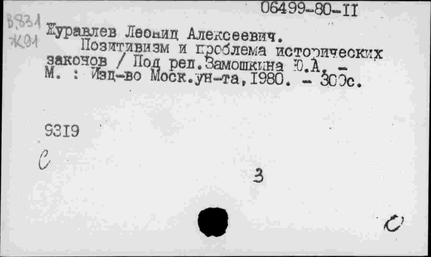 ﻿06499-80-II
Буравлев Леонид Алексеевич.
Позитивизм и проблема исторических законов / Под рел. Замошкина Ю.А. -М. : Лзц-во Моск.ун-та,1980. - 5сЭс.
9319
Р
I/